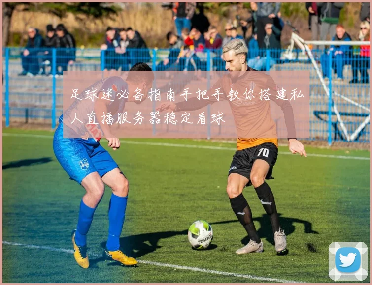 足球迷必备指南手把手教你搭建私人直播服务器稳定看球